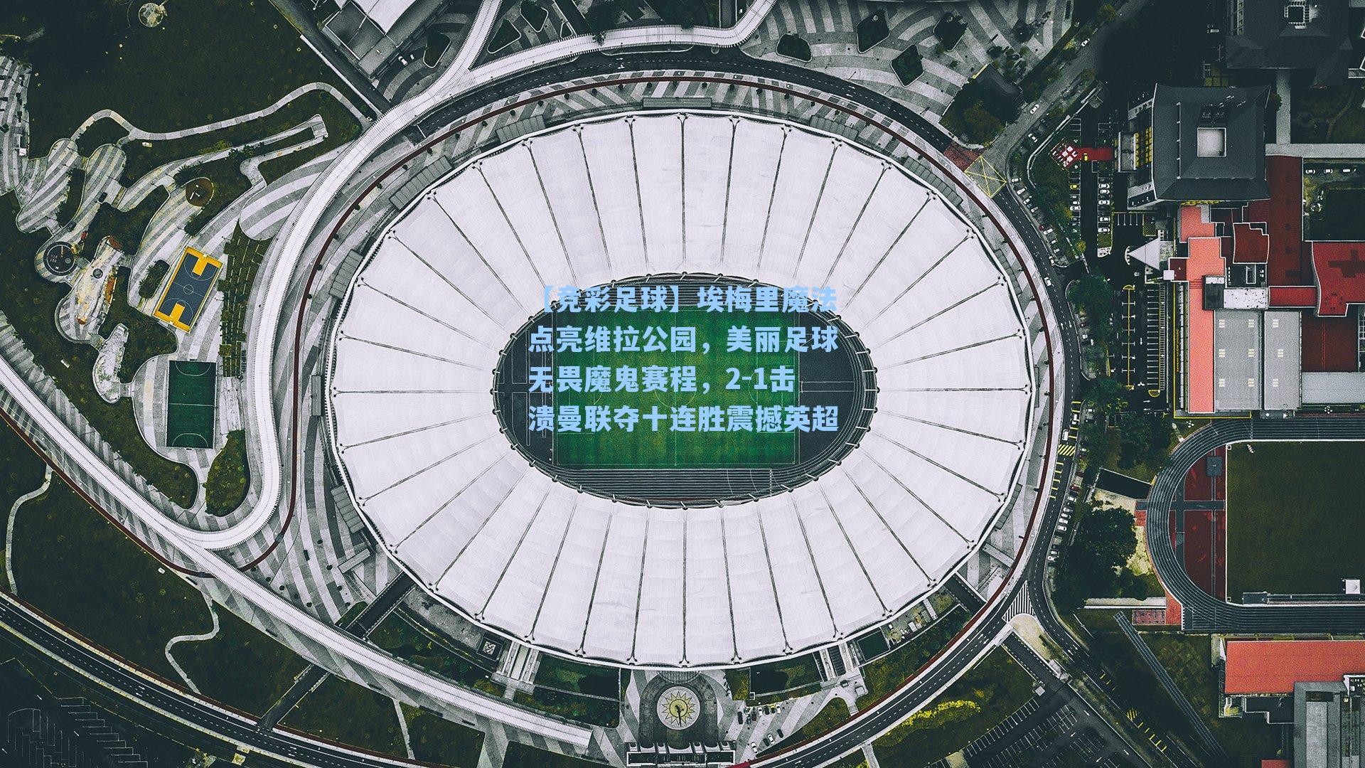 埃梅里魔法点亮维拉公园,美丽足球无畏魔鬼赛程,2-1击溃曼联夺十连胜震撼英超