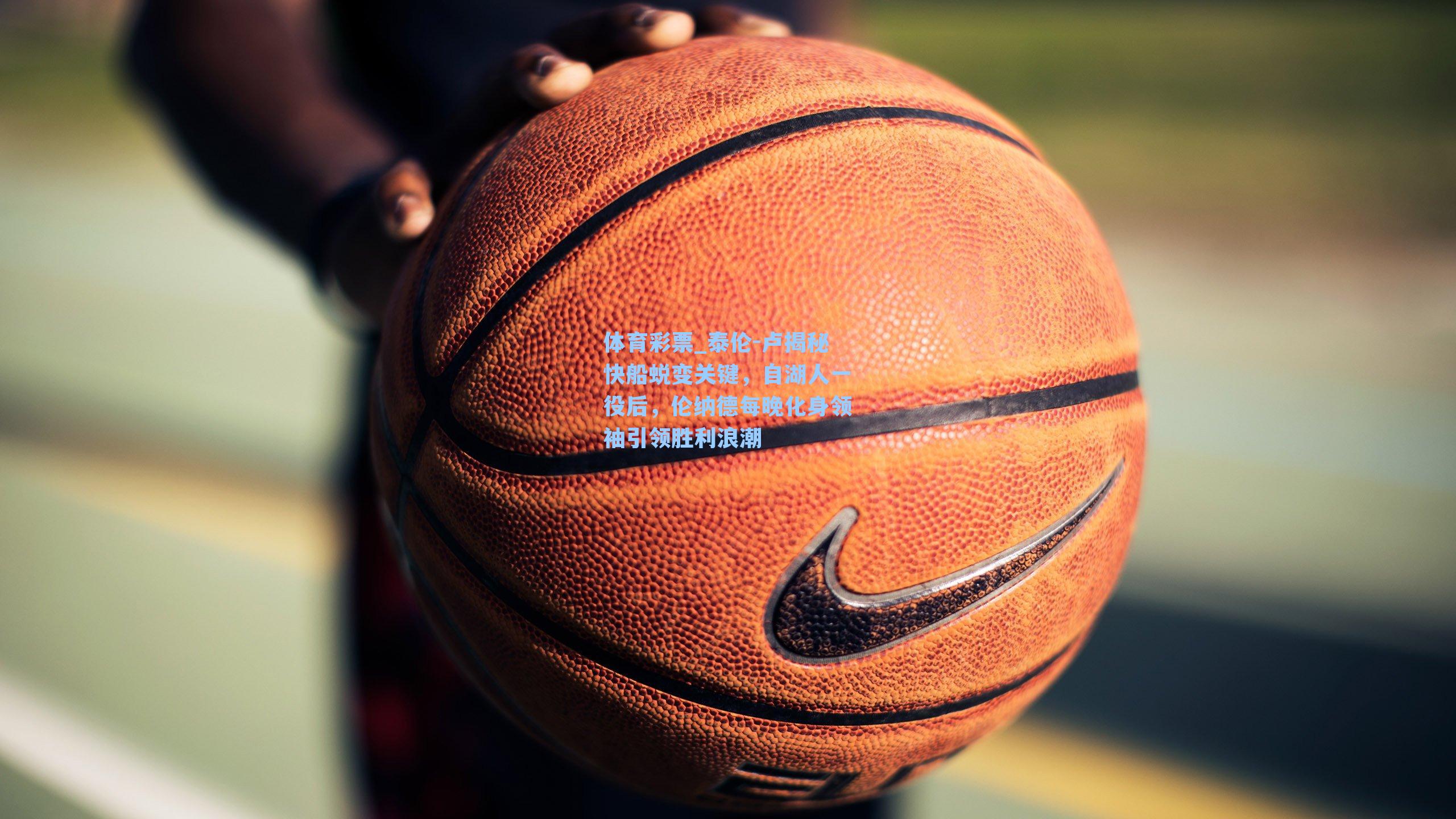 体育彩票_泰伦-卢揭秘快船蜕变关键，自湖人一役后，伦纳德每晚化身领袖引领胜利浪潮